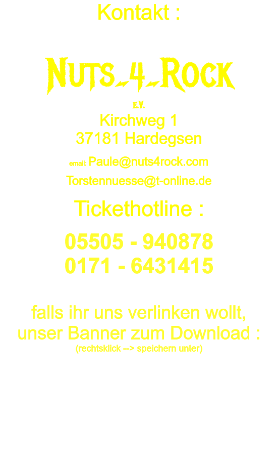 Kontakt :    Nuts_4_Rock e.V. Kirchweg 1 37181 Hardegsen    email: Paule@nuts4rock.com    Torstennuesse@t-online.de    Tickethotline :    05505 - 940878 0171 - 6431415  falls ihr uns verlinken wollt, unser Banner zum Download : (rechtsklick --> speichern unter)